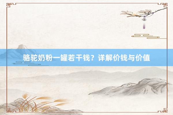 骆驼奶粉一罐若干钱？详解价钱与价值