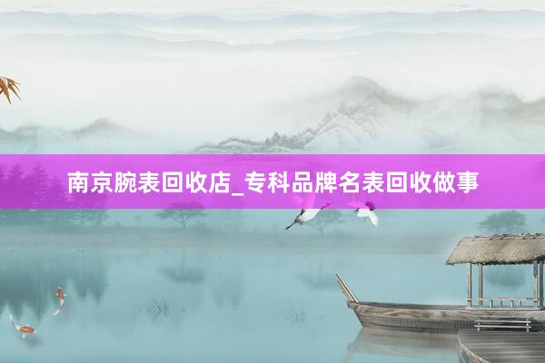 南京腕表回收店_专科品牌名表回收做事