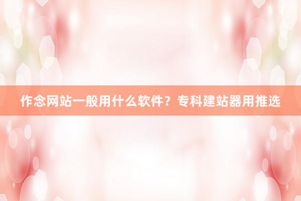 作念网站一般用什么软件？专科建站器用推选