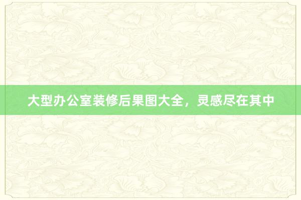 大型办公室装修后果图大全，灵感尽在其中