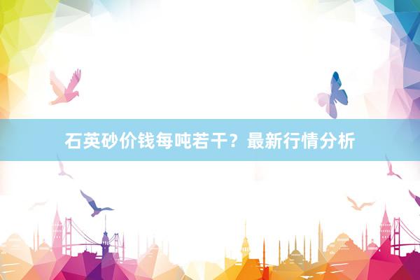 石英砂价钱每吨若干？最新行情分析